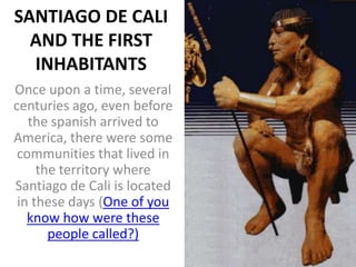 SANTIAGO DE CALI
  AND THE FIRST
  INHABITANTS
Once upon a time, several
centuries ago, even before
   the spanish arrived to
America, there were some
 communities that lived in
     the territory where
Santiago de Cali is located
 in these days (One of you
   know how were these
       people called?)
 