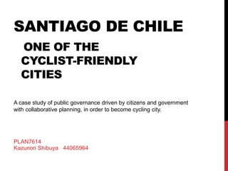 SANTIAGO DE CHILE
ONE OF THE
CYCLIST-FRIENDLY
CITIES
A case study of public governance driven by citizens and government
with collaborative planning, in order to become cycling city.
PLAN7614
Kazunori Shibuya 44065964
 