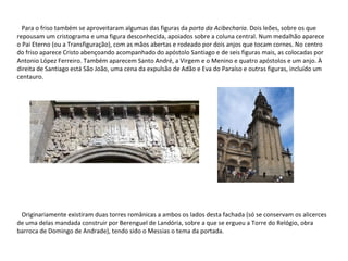 Para o friso também se aproveitaram algumas das figuras da  porta da Acibecharia . Dois leões, sobre os que repousam um cristograma e uma figura desconhecida, apoiados sobre a coluna central. Num medalhão aparece o Pai Eterno (ou a Transfiguração), com as mãos abertas e rodeado por dois anjos que tocam cornes. No centro do friso aparece Cristo abençoando acompanhado do apóstolo Santiago e de seis figuras mais, as colocadas por Antonio López Ferreiro. Também aparecem Santo André, a Virgem e o Menino e quatro apóstolos e um anjo. À direita de Santiago está São João, uma cena da expulsão de Adão e Eva do Paraíso e outras figuras, incluído um centauro. Originariamente existiram duas torres românicas a ambos os lados desta fachada (só se conservam os alicerces de uma delas mandada construir por Berenguel de Landória, sobre a que se ergueu a Torre do Relógio, obra barroca de Domingo de Andrade), tendo sido o Messias o tema da portada. 