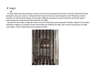 A cripta, abaixo do altar principal, mostra a infra-estrutura da igreja do século IX. Este foi o destino final dos peregrinos. As casas cripta, as relíquias de Saint James e dois dos seus discípulos: Saint Theodorus e Santo Atanásio. O relicário de prata (por José Losada, 1886) foi colocado na cripta no final do século XIX, após a autenticação das relíquias pelo Papa Leão XIII, em 1884. No decorrer do tempo, o lugar do enterro do santo tinha sido quase esquecido. Devido a regular as incursões holandesas inglesas, as relíquias foram transferidas em 1589 do seu lugar sob o altar principal para um lugar mais seguro. Foram redescobertas em Janeiro de 1879.  Cripta 