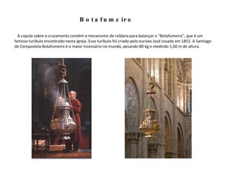Botafumeiro A cúpula sobre o cruzamento contém o mecanismo de roldana para balançar o "Botafumeiro", que é um famoso turíbulo encontrado nesta igreja. Esse turíbulo foi criado pelo ourives José Losada em 1851. A Santiago de Compostela Botafumeiro é o maior incensário no mundo, pesando 80 kg e medindo 1,60 m de altura.  