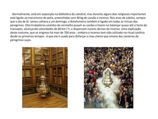 Normalmente, está em exposição na biblioteca da catedral, mas durante alguns dias religiosos importantes está ligado ao mecanismo de polia, preenchidas com 40 kg de carvão e incenso. Nos anos de Jubileu, sempre que o dia de St. James calhava a um domingo, o Botafumeiro também é ligado em todas as missas dos peregrinos. Oito tiraboleiros vestidos de vermelho puxam as cordas e fazem-no balançar quase até o tecto do transepto, alcançando velocidades de 60 km / h, e dispensam nuvens densas de incenso. Uma explicação deste costume, que se originou há mais de 700 anos - embora o incenso tem sido utilizado no ritual católico desde os primeiros tempos - é que ele é usado para disfarçar o mau cheiro que emana das centenas de peregrinos sujos. 