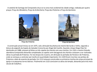 A catedral de Santiago de Compostela situa-se na zona mais ocidental da cidade antiga, rodeada por quatro praças: Praça do  Obradoiro , Praça da  Acibecharia , Praça das  Pratarias  e Praça da  Quintana . A construção actual iniciou-se em 1075, sob a direcção facultativa do mestre Bernardo o Velho, segundo a leitura do epígrafe da Capela do Salvador transcrita por Ángel del Castillo. Quando o bispo Diego Páez foi destituído em 1088, estavam já feitas as três capelas da charola com seus trechos. Em 1101 o mestre Estevão abandona Compostela deixando completadas as capelas semi-decagonais da charola e estavam a ser realizadas obras na portada de Pratarias. Foi nos braços do cruzeiro, em direcção às portadas do Paraíso e de Pratarias, onde se começou a contratar por tarefa em quantidade importante. Em 1103 foram inscritas nas jambas de Pratarias a data de assento da portada. Em 1112 estavam construídos os primeiros trechos do corpo principal da igreja e as pequenas torres laterais. Finalmente em 1122 concluíam as obras do templo, deixando para trás meio século de trabalhos. Praça das Pratarias Praça da Quintana 