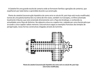 A Catedral foi uma grande escola de cantaria onde se formaram famílias e gerações de canteiros, que espalharam por toda Galiza o aprendido durante sua construção. Planta da catedral (reconstrução hipotética de como seria no século XII, pois hoje está muito modificada). Consta de uma planta basilical de cruz latina de três naves, também no transepto, e trifório (chamado localmente tribuna), que está conectado directamente com o Paço do Arcebispo, o conhecido na actualidade como  Paço de Gelmírez . Na cabeceira situa-se a capela-mor, rodeada por uma charola pela que se acede a cinco capelas radiais menores. Esta estrutura segue os exemplos franceses dos templos de peregrinação, novas formas construtivas chegadas através do Caminho. Planta da catedral (reconstrução hipotética de como seria no século XII, pois hoje está muito modificada). 