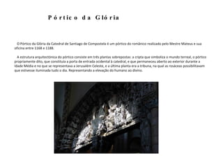 O Pórtico da Glória da Catedral de Santiago de Compostela é um pórtico do românico realizado pelo Mestre Mateus e sua oficina entre 1168 e 1188.   A estrutura arquitectónica do pórtico consiste em três plantas sobrepostas: a cripta que simboliza o mundo terreal, o pórtico propriamente dito, que constituía a porta de entrada ocidental à catedral, e que permaneceu aberto ao exterior durante a Idade Média e no que se representava a Jerusalém Celeste, e a última planta era a tribuna, na qual as rosáceas possibilitavam que estivesse iluminada tudo o dia. Representando a elevação do humano ao divino. Pórtico da Glória 