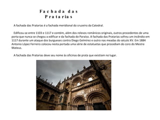 A fachada das Pratarias é a fachada meridional do cruzeiro da Catedral. Edificou-se entre 1103 e 1117 e contém, além dos relevos românicos originais, outros procedentes de uma porta que nunca se chegou a edificar e da fachada do Paraíso. A fachada das Pratarias sofreu um incêndio em 1117 durante um ataque dos burgueses contra Diego Gelmírez e outro nas meadas do século XV. Em 1884 Antonio López Ferreiro colocou nesta portada uma série de estatuetas que procediam do coro do Mestre Mateus. A fachada das Pratarias deve seu nome às oficinas de prata que existiam no lugar. Fachada das Pratarias 