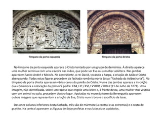 No tímpano da porta esquerda aparece o Cristo tentado por um grupo de demónios. À direita aparece uma mulher seminua com uma caveira nas mãos, que pode ser Eva ou a mulher adúltera. Nas jambas aparecem Santo André e Moisés. No contraforte, o rei David, tocando a harpa, a criação de Adão e Cristo abençoando. Todas estas figuras procedem da fachada românica norte (atual "fachada da Acibecharia"). No tímpano da porta direita aparecem várias cenas da paixão de Cristo. Numa das jambas aparece a inscrição que comemora a colocação da primeira pedra:  ERA / IC / XVI / V IDUS / JULLII  (11 de Julho de 1078). Uma imagem, não identificada, sobre um raposo que engole uma lebre e, á frente desta, uma mulher mal vestida com um animal no colo, procedem doutro lugar. Apoiadas no muro da torre da Berenguela aparecem outras imagens que representam a criação de Eva, Cristo num trono e o sacrifício de Isaac. Das onze colunas inferiores desta fachada, três são de mármore (a central e as extremas) e o resto de granito. Na central aparecem as figuras de doce profetas e nas laterais os apóstolos. Tímpano da porta esquerda Tímpano da porta direita 