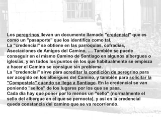 Los  peregrinos  llevan un documento llamado " credencial " que es como un "pasaporte" que los identifica como tal.  La "credencial" se obtiene en las parroquias, cofradías, Asociaciones de Amigos del Camino, .... También se puede conseguir en el mismo Camino de Santiago en algunos albergues o iglesias, y en todos los puntos en los que habitualmente se empieza a hacer el Camino se consigue sin problema. La "credencial" sirve para  acreditar la condición de peregrino  para ser acogido en los albergues del Camino, y también para  solicitar la "Compostela" cuando se llega a Santiago . En la credencial se van poniendo "sellos" de los lugares por los que se pasa.  Cada día hay que poner por lo menos un "sello" (normalmente el sello del albergue en el que se pernocta), y así en la credencial queda constancia del camino que se va recorriendo. 