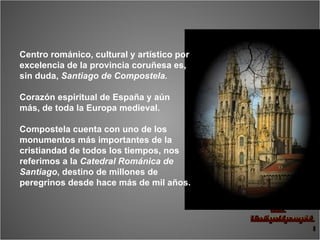 Centro románico, cultural y artístico por excelencia de la provincia coruñesa es, sin duda,  Santiago de Compostela.  Corazón espiritual de España y aún más, de toda la Europa medieval.  Compostela cuenta con uno de los monumentos más importantes de la cristiandad de todos los tiempos, nos referimos a la  Catedral Románica de Santiago , destino de millones de peregrinos desde hace más de mil años. 