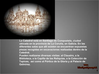La Catedral está en Santiago de Compostela, ciudad ubicada en la provincia de La Coruña, en Galicia. En las diferentes salas que allí existen se encuentran expuestas piezas recogidas en excavaciones realizadas dentro de la Catedral.  Pueden realizarse diversas visitas: al Claustro, a la Biblioteca, a la Capilla de las Reliquias, a la Colección de Tapices,  así como al Pórtico de la Gloria y al Palacio de Gelmírez. 