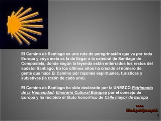 El Camino de Santiago es una ruta de peregrinación que va por toda Europa y cuya meta es la de llegar a la catedral de Santiago de Compostela, donde según la leyenda están enterrados los restos del apóstol Santiago. En los últimos años ha crecido el número de gente que hace El Camino por razones espirituales, turísticas y subjetivas (la razón de cada uno).  El Camino de Santiago ha sido declarado por la UNESCO  Patrimonio de la   Humanidad ;  Itinerario Cultural Europeo  por el consejo de Europa y ha recibido el título honorífico de  Calle mayor de Europa 