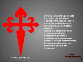El Camino de Santiago no sólo tuvo repercusiones de tipo religioso. Para España supuso uno de los hechos de mayor trascendencia de su historia medieval. Gracias a la peregrinación se construyeron iglesias, monasterios, puentes y hospitales, surgieron nuevas ciudades, nuevos asentamientos de emigrantes francos y un intercambio cultural sin precedente CRUZ DE SANTIAGO 