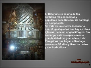 El  Botafumeiro  es uno de los símbolos más conocidos y populares de la Catedral de Santiago de Compostela. Se trata de un enorme incensario que, al igual que los que hay en otras iglesias, tiene un origen litúrgico. Sin embargo, este es especialmente grande debido al gran número de  Peregrinos que llegan a Santiago, pesa unos 50 kilos y tiene un metro  y medio de altura. 
