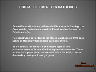 Este edificio, situado en la Plaza del Obradoiro de Santiago de Compostela, pertenece a la red de Paradores Nacionales del Estado español.  Fue construido por orden de los Reyes Católicos en 1499 para servir de Hospital y hospedería para peregrinos.  Es un edificio renacentista de Enrique Egas al que posteriormente se le han añadido algunos ornamentos. Tiene una fachada plateresca con escudos real e imperial, cornisa decorada y unas preciosas gárgolas   HOSTAL DE LOS REYES CATOLICOS 