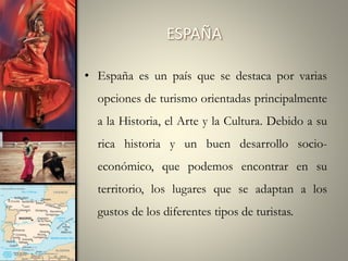 ESPAÑA
• España es un país que se destaca por varias
opciones de turismo orientadas principalmente
a la Historia, el Arte y la Cultura. Debido a su
rica historia y un buen desarrollo socioeconómico, que podemos encontrar en su
territorio, los lugares que se adaptan a los
gustos de los diferentes tipos de turistas.

 