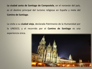 La ciudad santa de Santiago de Compostela, en el noroeste del país,

es el destino principal del turismo religioso en España y meta del
Camino de Santiago.

La visita a su ciudad vieja, declarada Patrimonio de la Humanidad por
la UNESCO, y el recorrido por el Camino de Santiago es una
experiencia única.

 
