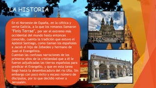 LA HISTORIA
En el Noroeste de España, en la céltica y
verte Galicia, a la que los romanos llamaron
"Finis Terrae", por ser el extremo más
occidental del mundo hasta entonces
conocido, cuenta la tradición que estuvo el
Apóstol Santiago, como llaman los españoles
a Jacob el hijo de Zebedeo y hermano de
Juan el Evangelista.
Cuentan las confusas narraciones de los
primeros años de la cristiandad que a él le
fueron adjudicadas las tierras españolas para
predicar el Evangelio, y que en esta tarea
llegó hasta la desembocadura del río Ulla. Sin
embargo con poco éxito y escaso número de
discípulos, por lo que decidió volver a
Jerusalén.
 