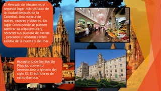 El Mercado de Abastos es el
segundo lugar más visitado de
la ciudad después de la
Catedral. Una mezcla de
olores, colores y sabores. Un
lugar único donde se pueden
admirar su arquitectura y
recorrer sus puestos de carnes
, pescados o verduras recién
salidos de la huerta y del mar.
Monasterio de San Martín
Pinario, convento
benedectino originario del
siglo XI. El edificio es de
estilo Barroco.
 