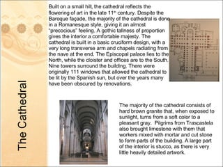 Built on a small hill ,  the cathedral reflects the flowering of art in the late 11 th  century. Despite the Baroque façade, the majority of the cathedral is done in a Romanesque style, giving it an almost “precocious” feeling. A gothic tallness of proportion gives the interior a comfortable majesty. The cathedral is built in a basic cruciform design, with a very long transverse arm and chapels radiating from the nave at the end. The Episcopal palace lies to the North, while the cloister and offices are to the South. Nine towers surround the building. There were originally 111 windows that allowed the cathedral to be lit by the Spanish sun, but over the years many have been obscured by renovations. The majority of the cathedral consists of hard brown granite that, when exposed to sunlight, turns from a soft color to a pleasant gray.  Pilgrims from Trascastela also brought limestone with them that workers mixed with mortar and cut stone to form parts of the building. A large part of the interior is stucco, as there is very little heavily detailed artwork. 