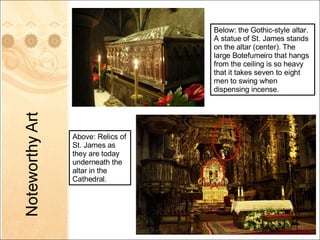 Above: Relics of St. James as they are today underneath the altar in the Cathedral. Below: the Gothic-style altar.  A statue of St. James stands on the altar (center). The large Botefumeiro that hangs from the ceiling is so heavy that it takes seven to eight men to swing when dispensing incense. 