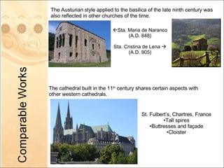 The Austurian style applied to the basilica of the late ninth century was also reflected in other churches of the time.  Sta. Maria de Naranco  (A.D. 848) Sta. Cristina de Lena   (A.D. 905) The cathedral built in the 11 th  century shares certain aspects with other western cathedrals.  St. Fulbert’s, Chartres, France Tall spires Buttresses and façade Cloister 