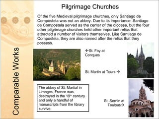 Pilgrimage Churches Of the five Medieval pilgrimage churches, only Santiago de Compostela was not an abbey. Due to its importance, Santiago de Compostela served as the center of the diocese, but the four other pilgrimage churches held other important relics that attracted a number of visitors themselves. Like Santiago de Compostela, they are also named after the relics that they possess. The abbey of St. Martial in Limoges, France was destroyed in the 19 th  century and only a handful of manuscripts from the library survive.  St. Foy at Conques St. Martin at Tours   St. Sernin at Toulous  