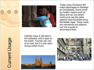 Today many Christians still make pilgrimages to Santiago de Compostela. Some travel by modern means such as plane and car, but others continue to use the paths pilgrims have traversed since the Middle Ages. These roads are maintained and pilgrims can hire a guide to accompany them. Catholic mass is still held in the cathedral, and is open to the public. Tourists can visit at no cost, but it is only open during certain hours.  