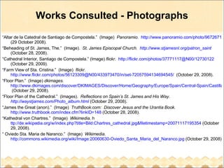 Works Consulted - Photographs “ Altar de la Catedral de Santiago de Compostela.”  (Image)  Panoramio .  http://www.panoramio.com/photo/9672671  (29 October 2008). “ Beheading of St. James, The.”  (Image).  St. James Episcopal Church.  http://www.stjamesnl.org/patron_saint   (October 28, 2008). “ Cathedral Interior, Santiago de Compostela.” (Image)  flickr .  http://flickr.com/photos/37771117@N00/12730122  (October 29, 2009). “ Farm View of Sta. Cristina.”  (Image)  flickr .  http://www.flickr.com/photos/56123309@N00/433973470/in/set-72057594134694545/   (October 29, 2008). “ Floor Plan.”  (Image)  dkimages.   http://www.dkimages.com/discover/DKIMAGES/Discover/Home/Geography/Europe/Spain/Central-Spain/Castilla-y-Leon/Churches-and-Cathedrals/San-Martin-de-Fromista/Floor-Plan/Floor-Plan-1.html  (October 29, 2008). “ Floor Plan of the Cathedral.”  (Images).  Reflections on Spain’s St. James and His Way.  http://waystjames.com/Photo_album.html  (October 29, 2008). “ James the Great (anon).”  (Image)  TruthBook.com:  Discover Jesus and the Urantia Book.   http://www.truthbook.com/index.cfm?linkID=148  (October 28, 2008). “ Kathedral von Chartres.”  (Image)  Wikimedia . h ttp://de.wikipedia.org/w/index.php?title=Bild:Chartres_cathedral.jpg&filetimestamp=20071117195354  (October 29, 2008). “  Oviedo Sta. Maria de Naranco.”  (Image)  Wikimedia .  http://commons.wikimedia.org/wiki/Image:20060630-Oviedo_Santa_Maria_del_Naranco.jpg  (October 29, 2008) 