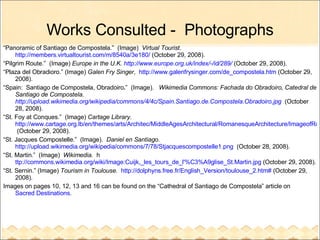 Works Consulted -  Photographs “ Panoramic of Santiago de Compostela.”  (Image)  Virtual Tourist.   http://members.virtualtourist.com/m/8540a/3e180/  (October 29, 2008). “ Pilgrim Route.”  (Image)  Europe in the U.K.  http://www.europe.org.uk/index/-/id/289/  (October 29, 2008). “ Plaza del Obradioro.” (Image)  Galen Fry Singer ,  http://www.galenfrysinger.com/de_compostela.htm  (October 29, 2008). “ Spain:  Santiago de Compostela, Obradoiro . ”  (Image).  Wikimedia Commons:  Fachada do Obradoiro, Catedral de Santiago de Compostela.  http://upload.wikimedia.org/wikipedia/commons/4/4c/Spain.Santiago.de.Compostela.Obradoiro.jpg   (October 28, 2008). “ St. Foy at Conques.”  (Image)  Cartage Library .  http://www.cartage.org.lb/en/themes/arts/Architec/MiddleAgesArchitectural/RomanesqueArchitecture/ImageofRomanesqueArchitecture/FrenchRomanesqueImages/FrenchRomanesqueImages1.htm  (October 29, 2008). “ St. Jacques Compostelle.”  (Image).  Daniel en Santiago .  http://upload.wikimedia.org/wikipedia/commons/7/78/Stjacquescompostelle1.png   (October 28, 2008). “ St. Martin.”  (Image)  Wikimedia.   h ttp://commons.wikimedia.org/wiki/Image:Cuijk,_les_tours_de_l'%C3%A9glise_St.Martin.jpg  (October 29, 2008). “ St. Sernin.” (Image)  Tourism in Toulouse.   http://dolphyns.free.fr/English_Version/toulouse_2.htm#  (October 29, 2008). Images on pages 10, 12, 13 and 16 can be found on the “Cathedral of Santiago de Compostela” article on  Sacred Destinations . 