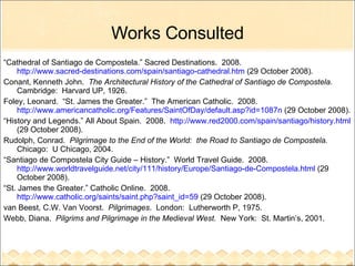 Works Consulted “ Cathedral of Santiago de Compostela.” Sacred Destinations.  2008.  http://www.sacred-destinations.com/spain/santiago-cathedral.htm  (29 October 2008). Conant, Kenneth John.  The Architectural History of the Cathedral of Santiago de Compostela.  Cambridge:  Harvard UP, 1926. Foley, Leonard.  “St. James the Greater.”  The American Catholic.  2008.  http://www.americancatholic.org/Features/SaintOfDay/default.asp?id=1087n  (29 October 2008). “ History and Legends.” All About Spain.  2008.  http://www.red2000.com/spain/santiago/history.html  (29 October 2008). Rudolph, Conrad.  Pilgrimage to the End of the World:  the Road to Santiago de Compostela.   Chicago:  U Chicago, 2004. “ Santiago de Compostela City Guide – History.”  World Travel Guide.  2008.  http://www.worldtravelguide.net/city/111/history/Europe/Santiago-de-Compostela.html  (29 October 2008). “ St. James the Greater.” Catholic Online.  2008.  http://www.catholic.org/saints/saint.php?saint_id=59  (29 October 2008).  van Beest, C.W. Van Voorst.  Pilgrimages .  London:  Lutherworth P, 1975. Webb, Diana.  Pilgrims and Pilgrimage in the Medieval West.   New York:  St. Martin’s, 2001. 