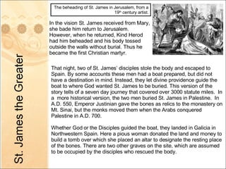 In the vision St. James received from Mary, she bade him return to Jerusalem.  However, when he returned, Kind Herod had him beheaded and his body tossed outside the walls without burial. Thus he became the first Christian martyr. The beheading of St. James in Jerusalem, from a 19 th  century artist. That night, two of St. James’ disciples stole the body and escaped to Spain. By some accounts these men had a boat prepared, but did not have a destination in mind. Instead, they let divine providence guide the boat to where God wanted St. James to be buried. This version of the story tells of a seven day journey that covered over 3000 statute miles.  In a  more historical version, the two men buried St. James in Palestine.  In A.D. 550, Emperor Justinian gave the bones as relics to the monastery on Mt. Sinai, but the monks moved them when the Arabs conquered Palestine in A.D. 700. Whether God or the Disciples guided the boat, they landed in Galicia in Northwestern Spain. Here a pious woman donated the land and money to build a tomb over which she placed an altar to designate the resting place of the bones. There are two other graves on the site, which are assumed to be occupied by the disciples who rescued the body. 