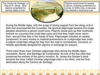 During the Middle Ages, with the surge of strong support from the clergy and in faith that accompanied the Crusades, the spiritual pilgrimage became the single greatest adventure a person could have. Pilgrims would give up their livelihood, embark on a journey that could take years and that they might never return from, and put their fate in the hands of God. Pilgrimages included an ascetic component; to carry money or material possessions on a pilgrimage was sinful. A pilgrim could take refuge for free from the road in monasteries, convents, or hostels specifically designed for pilgrims in exchange for prayers.  There were three main Christian pilgrimage sites during the Middle Ages:  Jerusalem, Rome, and Santiago de Compostela. As one of the few sites that preserved the entirety of the saint’s remains, St. James the Greater’s tomb became the most visited Christian pilgrimage sites in the West, and the final destination along the  Camino de Santiago.  The  Camino de Santiago , or Way of St. James.  Most pilgrims completed the journey solely on foot. Pilgrims would travel for several reasons, including punishment for crimes, to fulfill a vow, or because they desired a miraculous cure. 