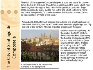 A panoramic view of the city with the Cathedral in the background.  The city  of Santiago de Compostela grew around the site of St. James’ tomb. In A.D. 813 Bishop Theodomir re-discovered the tomb, which had been forgotten during the Arab raids in the previous centuries. Bright lights, supposedly stars, guided him to the site which led him to name the place “compostela,” a condensation of the Spanish phrase “campo de las estrellas” or “field of the stars.” Around A.D. 830 Alfonso II ordered the building of a small basilica over the site of the tomb, and by A.D. 844 it was already a pilgrimage site.  By the end of the century, Alfonso III added a basilica in the same location over the baptistery. At the end of the tenth century, the Arabs attacked, destroying the basilica and carrying off the church bells to Córdoba (they returned them later).  Instead of repairing it, in A.D. 1078 Bishop Don Diego Peláez commissioned the building of a grand cathedral which took over 100 years to build and made Santiago the climax of the medieval pilgrimage. 