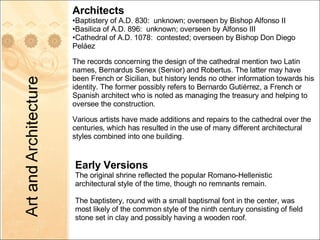 Architects Baptistery of A.D. 830:  unknown; overseen by Bishop Alfonso II Basilica of A.D. 896:  unknown; overseen by Alfonso III Cathedral of A.D. 1078:  contested; overseen by Bishop Don Diego Peláez The records concerning the design of the cathedral mention two Latin names, Bernardus Senex (Senior) and Robertus. The latter may have been French or Sicilian, but history lends no other information towards his identity. The former possibly refers to Bernardo Gutiérrez, a French or Spanish architect who is noted as managing the treasury and helping to oversee the construction. Various artists have made additions and repairs to the cathedral over the centuries, which has resulted in the use of many different architectural styles combined into one building. Early Versions The original shrine reflected the popular Romano-Hellenistic architectural style of the time, though no remnants remain. The baptistery, round with a small baptismal font in the center, was most likely of the common style of the ninth century consisting of field stone set in clay and possibly having a wooden roof.  