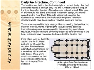 Early Architecture, Continued The basilica was built in the Austurian style, a modest design that had an oriental feel to it. Though only 175 and 170 feet wide feet long, at the time it equaled the size of two churches put end to end. This type of architecture had some similarities to Western design, but mainly came from the Near East. This style utilized cut stone for the foundation as well as lime and marble for the pillars. The main structure would have been made of recycled stone and marble. There are many architectural incongruities concerning the basilica, as many of the documents regarding the layout seem to describe impossible designs when compared to the remaining foundations.  However, from assumptions and comparisons to other churches of the time, historians have been able to discern that the basilica had A floor plan from San Martin de Fromista, similar to the basilica Alfonso III built. three altars, one for the Holy Savior, one for St. Peter, and one for St. John the Apostle. The two lesser altars had compartments for themselves at the ends of side aisles. There were small marble columns that could indicate iconostasis, but no other proof has surfaced. 