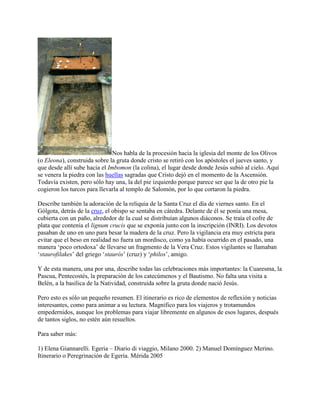 Nos habla de la procesión hacia la iglesia del monte de los Olivos
(o Eleona), construida sobre la gruta donde cristo se retiró con los apóstoles el jueves santo, y
que desde allí sube hacia el Imbomon (la colina), el lugar desde donde Jesús subió al cielo. Aquí
se venera la piedra con las huellas sagradas que Cristo dejó en el momento de la Ascensión.
Todavía existen, pero sólo hay una, la del pie izquierdo porque parece ser que la de otro pie la
cogieron los turcos para llevarla al templo de Salomón, por lo que cortaron la piedra.
Describe también la adoración de la reliquia de la Santa Cruz el día de viernes santo. En el
Gólgota, detrás de la cruz, el obispo se sentaba en cátedra. Delante de él se ponía una mesa,
cubierta con un paño, alrededor de la cual se distribuían algunos diáconos. Se traía el cofre de
plata que contenía el lignum crucis que se exponía junto con la inscripción (INRI). Los devotos
pasaban de uno en uno para besar la madera de la cruz. Pero la vigilancia era muy estricta para
evitar que el beso en realidad no fuera un mordisco, como ya había ocurrido en el pasado, una
manera ‘poco ortodoxa’ de llevarse un fragmento de la Vera Cruz. Estos vigilantes se llamaban
‘staurofilakes’ del griego ‘staurós’ (cruz) y ‘philos’, amigo.
Y de esta manera, una por una, describe todas las celebraciones más importantes: la Cuaresma, la
Pascua, Pentecostés, la preparación de los catecúmenos y el Bautismo. No falta una visita a
Belén, a la basílica de la Natividad, construida sobre la gruta donde nació Jesús.
Pero esto es sólo un pequeño resumen. El itinerario es rico de elementos de reflexión y noticias
interesantes, como para animar a su lectura. Magnífico para los viajeros y trotamundos
empedernidos, aunque los problemas para viajar libremente en algunos de esos lugares, después
de tantos siglos, no estén aún resueltos.
Para saber más:
1) Elena Giannarelli. Egeria – Diario di viaggio, Milano 2000. 2) Manuel Domínguez Merino.
Itinerario o Peregrinación de Egeria. Mérida 2005
 
