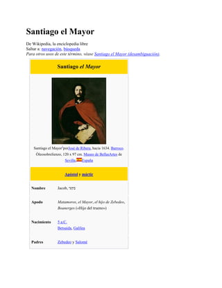 Santiago el Mayor
De Wikipedia, la enciclopedia libre
Saltar a: navegación, búsqueda
Para otros usos de este término, véase Santiago el Mayor (desambiguación).
Santiago el Mayor
Santiago el Mayor1
porJosé de Ribera, hacia 1634. Barroco.
Óleosobrelienzo, 120 x 97 cm. Museo de BellasArtes de
Sevilla, España
Apóstol y mártir
Nombre Jacob, ‫בקעי‬
Apodo Matamoros, el Mayor, el hijo de Zebedeo,
Boanerges («Hijo del trueno»)
Nacimiento 5 a.C.
Betsaida, Galilea
Padres Zebedeo y Salomé
 