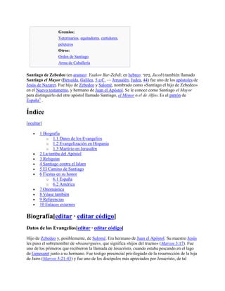 Gremios:
Veterinarios, equitadores, curtidores,
peleteros
Otros:
Orden de Santiago
Arma de Caballería
Santiago de Zebedeo (en arameo: Yaakov Bar-Zebdi; en hebreo: ‫,בקעי‬ Jacob) también llamado
Santiago el Mayor (Betsaida, Galilea, 5 a.C. — Jerusalén, Judea, 44) fue uno de los apóstoles de
Jesús de Nazaret. Fue hijo de Zebedeo y Salomé, nombrado como «Santiago el hijo de Zebedeo»
en el Nuevo testamento, y hermano de Juan el Apóstol. Se le conoce como Santiago el Mayor
para distinguirlo del otro apóstol llamado Santiago, el Menor o el de Alfeo. Es el patrón de
España5
.
Índice
[ocultar]
1 Biografía
o 1.1 Datos de los Evangelios
o 1.2 Evangelización en Hispania
o 1.3 Martirio en Jerusalén
2 La tumba del Apóstol
3 Reliquias
4 Santiago contra el Islam
5 El Camino de Santiago
6 Fiestas en su honor
o 6.1 España
o 6.2 América
7 Onomástica
8 Véase también
9 Referencias
10 Enlaces externos
Biografía[editar · editar código]
Datos de los Evangelios[editar · editar código]
Hijo de Zebedeo y, posiblemente, de Salomé. Era hermano de Juan el Apóstol. Su maestro Jesús
les puso el sobrenombre de «boanergués», que significa «hijos del trueno» (Marcos 3:17). Fue
uno de los primeros que recibieron la llamada de Jesucristo, cuando estaba pescando en el lago
de Genesaret junto a su hermano. Fue testigo presencial privilegiado de la resurrección de la hija
de Jairo (Marcos 5:21-43) y fue uno de los discípulos más apreciados por Jesucristo, de tal
 