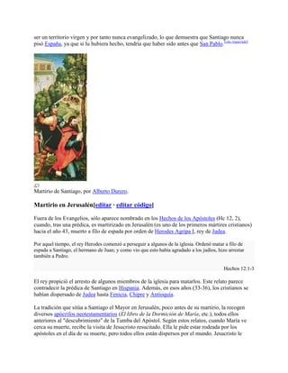 ser un territorio virgen y por tanto nunca evangelizado, lo que demuestra que Santiago nunca
pisó España, ya que si lu hubiera hecho, tendría que haber sido antes que San Pablo.[cita requerida]
Martirio de Santiago, por Alberto Durero.
Martirio en Jerusalén[editar · editar código]
Fuera de los Evangelios, sólo aparece nombrado en los Hechos de los Apóstoles (Hc 12, 2),
cuando, tras una prédica, es martirizado en Jerusalén (es uno de los primeros mártires cristianos)
hacia el año 43, muerto a filo de espada por orden de Herodes Agripa I, rey de Judea.
Por aquel tiempo, el rey Herodes comenzó a perseguir a algunos de la iglesia. Ordenó matar a filo de
espada a Santiago, el hermano de Juan; y como vio que esto había agradado a los judíos, hizo arrestar
también a Pedro.
Hechos 12:1-3
El rey propició el arresto de algunos miembros de la iglesia para matarlos. Este relato parece
contradecir la prédica de Santiago en Hispania. Además, en esos años (33-36), los cristianos se
habían dispersado de Judea hasta Fenicia, Chipre y Antioquía.
La tradición que sitúa a Santiago el Mayor en Jerusalén, poco antes de su martirio, la recogen
diversos apócrifos neotestamentarios (El libro de la Dormición de María, etc.), todos ellos
anteriores al "descubrimiento" de la Tumba del Apóstol. Según estos relatos, cuando María ve
cerca su muerte, recibe la visita de Jesucristo resucitado. Ella le pide estar rodeada por los
apóstoles en el día de su muerte, pero todos ellos están dispersos por el mundo. Jesucristo le
 