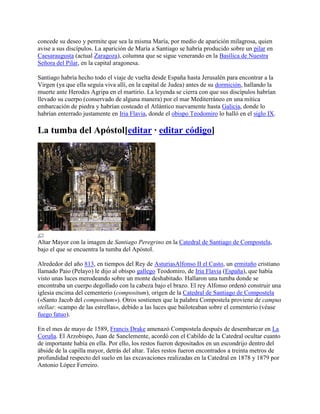 concede su deseo y permite que sea la misma María, por medio de aparición milagrosa, quien
avise a sus discípulos. La aparición de María a Santiago se habría producido sobre un pilar en
Caesaraugusta (actual Zaragoza), columna que se sigue venerando en la Basílica de Nuestra
Señora del Pilar, en la capital aragonesa.
Santiago habría hecho todo el viaje de vuelta desde España hasta Jerusalén para encontrar a la
Virgen (ya que ella seguía viva allí, en la capital de Judea) antes de su dormición, hallando la
muerte ante Herodes Agripa en el martirio. La leyenda se cierra con que sus discípulos habrían
llevado su cuerpo (conservado de alguna manera) por el mar Mediterráneo en una mítica
embarcación de piedra y habrían costeado el Atlántico nuevamente hasta Galicia, donde lo
habrían enterrado justamente en Iria Flavia, donde el obispo Teodomiro lo halló en el siglo IX.
La tumba del Apóstol[editar · editar código]
Altar Mayor con la imagen de Santiago Peregrino en la Catedral de Santiago de Compostela,
bajo el que se encuentra la tumba del Apóstol.
Alrededor del año 813, en tiempos del Rey de AsturiasAlfonso II el Casto, un ermitaño cristiano
llamado Paio (Pelayo) le dijo al obispo gallego Teodomiro, de Iria Flavia (España), que había
visto unas luces merodeando sobre un monte deshabitado. Hallaron una tumba donde se
encontraba un cuerpo degollado con la cabeza bajo el brazo. El rey Alfonso ordenó construir una
iglesia encima del cementerio (compositum), origen de la Catedral de Santiago de Compostela
(«Santo Jacob del compositum»). Otros sostienen que la palabra Compostela proviene de campus
stellae: «campo de las estrellas», debido a las luces que bailoteaban sobre el cementerio (véase
fuego fatuo).
En el mes de mayo de 1589, Francis Drake amenazó Compostela después de desembarcar en La
Coruña. El Arzobispo, Juan de Sanclemente, acordó con el Cabildo de la Catedral ocultar cuanto
de importante había en ella. Por ello, los restos fueron depositados en un escondrijo dentro del
ábside de la capilla mayor, detrás del altar. Tales restos fueron encontrados a treinta metros de
profundidad respecto del suelo en las excavaciones realizadas en la Catedral en 1878 y 1879 por
Antonio López Ferreiro.
 