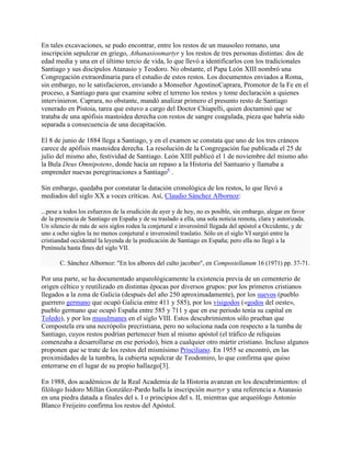En tales excavaciones, se pudo encontrar, entre los restos de un mausoleo romano, una
inscripción sepulcrar en griego, Athanasiosmartyr y los restos de tres personas distintas: dos de
edad media y una en el último tercio de vida, lo que llevó a identificarlos con los tradicionales
Santiago y sus discípulos Atanasio y Teodoro. No obstante, el Papa León XIII nombró una
Congregación extraordinaria para el estudio de estos restos. Los documentos enviados a Roma,
sin embargo, no le satisfacieron, enviando a Monseñor AgostinoCaprara, Promotor de la Fe en el
proceso, a Santiago para que examine sobre el terreno los restos y tome declaración a quienes
intervinieron. Caprara, no obstante, mandó analizar primero el presunto resto de Santiago
venerado en Pistoia, tarea que estuvo a cargo del Doctor Chiapelli, quien doctaminó que se
trataba de una apófisis mastoidea derecha con restos de sangre coagulada, pieza que habría sido
separada a consecuencia de una decapitación.
El 8 de junio de 1884 llega a Santiago, y en el examen se constata que uno de los tres cráneos
carece de apófisis mastoidea derecha. La resolución de la Congregación fue publicada el 25 de
julio del mismo año, festividad de Santiago. León XIII publicó el 1 de noviembre del mismo año
la Bula Deus Omnipotens, donde hacía un repaso a la Historia del Santuario y llamaba a
emprender nuevas peregrinaciones a Santiago6
.
Sin embargo, quedaba por constatar la datación cronológica de los restos, lo que llevó a
mediados del siglo XX a voces críticas. Así, Claudio Sánchez Albornoz:
...pese a todos los esfuerzos de la erudición de ayer y de hoy, no es posible, sin embargo, alegar en favor
de la presencia de Santiago en España y de su traslado a ella, una sola noticia remota, clara y autorizada.
Un silencio de más de seis siglos rodea la conjetural e inverosímil llegada del apóstol a Occidente, y de
uno a ocho siglos la no menos conjetural e inverosímil traslatio. Sólo en el siglo VI surgió entre la
cristiandad occidental la leyenda de la predicación de Santiago en España; pero ella no llegó a la
Península hasta fines del siglo VII.
C. Sánchez Albornoz: "En los albores del culto jacobeo", en Compostellanum 16 (1971) pp. 37-71.
Por una parte, se ha documentado arqueológicamente la existencia previa de un cementerio de
origen céltico y reutilizado en distintas épocas por diversos grupos: por los primeros cristianos
llegados a la zona de Galicia (después del año 250 aproximadamente), por los suevos (pueblo
guerrero germano que ocupó Galicia entre 411 y 585), por los visigodos («godos del oeste»,
pueblo germano que ocupó España entre 585 y 711 y que en ese periodo tenía su capital en
Toledo), y por los musulmanes en el siglo VIII. Estos descubrimientos sólo prueban que
Compostela era una necrópolis precristiana, pero no soluciona nada con respecto a la tumba de
Santiago, cuyos restos podrían pertenecer bien al mismo apóstol (el tráfico de reliquias
comenzaba a desarrollarse en ese periodo), bien a cualquier otro mártir cristiano. Incluso algunos
proponen que se trate de los restos del mismísimo Prisciliano. En 1955 se encontró, en las
proximidades de la tumbra, la cubierta sepulcrar de Teodomiro, lo que confirma que quiso
enterrarse en el lugar de su propio hallazgo[3].
En 1988, dos académicos de la Real Academia de la Historia avanzan en los descubrimientos: el
filólogo Isidoro Millán González-Pardo halla la inscripción martyr y una referencia a Atanasio
en una piedra datada a finales del s. I o principios del s. II, mientras que arqueólogo Antonio
Blanco Freijeiro confirma los restos del Apóstol.
 