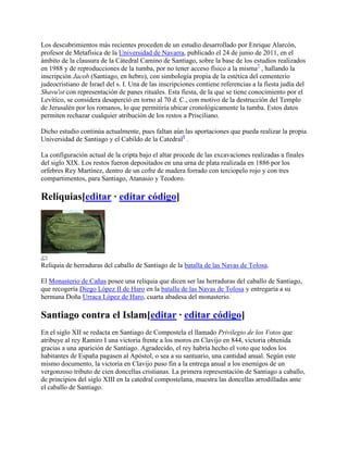 Los descubrimientos más recientes proceden de un estudio desarrollado por Enrique Alarcón,
profesor de Metafísica de la Universidad de Navarra, publicado el 24 de junio de 2011, en el
ámbito de la clausura de la Cátedral Camino de Santiago, sobre la base de los estudios realizados
en 1988 y de reproducciones de la tumba, por no tener acceso físico a la misma7
, hallando la
inscripción Jacob (Santiago, en hebro), con simbología propia de la estética del cementerio
judeocristiano de Israel del s. I. Una de las inscripciones contiene referencias a la fiesta judía del
Shavu'ot con representación de panes rituales. Esta fiesta, de la que se tiene conocimiento por el
Levítico, se considera desaperció en torno al 70 d. C., con motivo de la destrucción del Templo
de Jerusalén por los romanos, lo que permitiría ubicar cronológicamente la tumba. Estos datos
permiten rechazar cualquier atribución de los restos a Prisciliano.
Dicho estudio continúa actualmente, pues faltan aún las aportaciones que pueda realizar la propia
Universidad de Santiago y el Cabildo de la Catedral8
.
La configuración actual de la cripta bajo el altar procede de las excavaciones realizadas a finales
del siglo XIX. Los restos fueron depositados en una urna de plata realizada en 1886 por los
orfebres Rey Martínez, dentro de un cofre de madera forrado con terciopelo rojo y con tres
compartimentos, para Santiago, Atanasio y Teodoro.
Reliquias[editar · editar código]
Reliquia de herraduras del caballo de Santiago de la batalla de las Navas de Tolosa.
El Monasterio de Cañas posee una reliquia que dicen ser las herraduras del caballo de Santiago,
que recogería Diego López II de Haro en la batalla de las Navas de Tolosa y entregaría a su
hermana Doña Urraca López de Haro, cuarta abadesa del monasterio.
Santiago contra el Islam[editar · editar código]
En el siglo XII se redacta en Santiago de Compostela el llamado Privilegio de los Votos que
atribuye al rey Ramiro I una victoria frente a los moros en Clavijo en 844, victoria obtenida
gracias a una aparición de Santiago. Agradecido, el rey habría hecho el voto que todos los
habitantes de España pagasen al Apóstol, o sea a su santuario, una cantidad anual. Según este
mismo documento, la victoria en Clavijo puso fin a la entrega anual a los enemigos de un
vergonzoso tributo de cien doncellas cristianas. La primera representación de Santiago a caballo,
de principios del siglo XIII en la catedral compostelana, muestra las doncellas arrodilladas ante
el caballo de Santiago.
 