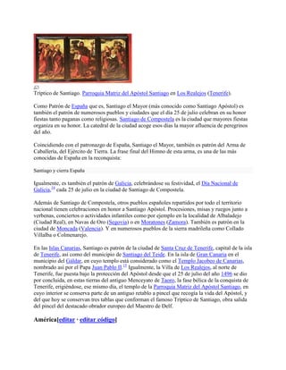 Tríptico de Santiago. Parroquia Matriz del Apóstol Santiago en Los Realejos (Tenerife).
Como Patrón de España que es, Santiago el Mayor (más conocido como Santiago Apóstol) es
también el patrón de numerosos pueblos y ciudades que el día 25 de julio celebran en su honor
fiestas tanto paganas como religiosas. Santiago de Compostela es la ciudad que mayores fiestas
organiza en su honor. La catedral de la ciudad acoge esos días la mayor afluencia de peregrinos
del año.
Coincidiendo con el patronazgo de España, Santiago el Mayor, también es patrón del Arma de
Caballería, del Ejército de Tierra. La frase final del Himno de esta arma, es una de las más
conocidas de España en la reconquista:
Santiago y cierra España
Igualmente, es también el patrón de Galicia, celebrándose su festividad, el Día Nacional de
Galicia,14
cada 25 de julio en la ciudad de Santiago de Compostela.
Además de Santiago de Compostela, otros pueblos españoles repartidos por todo el territorio
nacional tienen celebraciones en honor a Santiago Apóstol. Procesiones, misas y ruegos junto a
verbenas, conciertos o actividades infantiles como por ejemplo en la localidad de Albaladejo
(Ciudad Real), en Navas de Oro (Segovia) o en Moratones (Zamora). También es patrón en la
ciudad de Moncada (Valencia). Y en numerosos pueblos de la sierra madrileña como Collado
Villalba o Colmenarejo.
En las Islas Canarias, Santiago es patrón de la ciudad de Santa Cruz de Tenerife, capital de la isla
de Tenerife, así como del municipio de Santiago del Teide. En la isla de Gran Canaria en el
municipio del Gáldar, en cuyo templo está considerado como el Templo Jacobeo de Canarias,
nombrado así por el Papa Juan Pablo II.15
Igualmente, la Villa de Los Realejos, al norte de
Tenerife, fue puesta bajo la protección del Apóstol desde que el 25 de julio del año 1496 se dio
por concluida, en estas tierras del antiguo Menceyato de Taoro, la fase bélica de la conquista de
Tenerife, erigiéndose, ese mismo día, el templo de la Parroquia Matriz del Apóstol Santiago, en
cuyo interior se conserva parte de un antiguo retablo a pincel que recogía la vida del Apóstol, y
del que hoy se conservan tres tablas que conforman el famoso Tríptico de Santiago, obra salida
del pincel del destacado obrador europeo del Maestro de Delf.
América[editar · editar código]
 