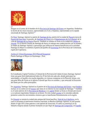 Imagen en el centro de la bandera de la Provincia de Santiago del Estero en Argentina. Simboliza
la fusión de las raíces incaicas, representadas en el sol, e hispanas, representadas en la espada
encarnada de Santiago Apóstol.16
En Perú, Santiago Apóstol es patrón de Santiago de Ica, patrón de la ciudad de Pauzarovincia de
Paucar del Sara Sara Ayacucho; de Santiago de Chuco en el Departamento de La Libertad; de la
villa de Santiago de La Nazca (Nazca). También se celebra su fiesta en la ciudad de Cabana en
Ancash. En el distrito limeño de Santiago de Surco se entrega una condecoración con su nombre,
la Orden de Santiago Apóstol, a personajes que influyen de manera beneficiosa en la sociedad.
Santiago El Mayor es también el patrón del pueblo de Guzmango de la Provincia de Contumazá,
región de Cajamarca.
Archivo:C:FotosGuzmango 2012PatronChungarran
Patrón Santiago el Mayor en Guzmango - Perú
En Lunahuaná, Capital Turística y Cultural de la Provincia de Cañete (Lima), Santiago Apóstol
tiene una gran festividad patronal todos los 25 de Julio de cada año, donde participan las
autoridades y el pueblo con mucha algarabía, en vistosas comparsas en la Plaza de Armas, con
una gran Misa de Fiesta en la Iglesia Colonial que lleva su nombre, y que antecede la Procesión
del Santo por las calles principales.
En Argentina, Santiago Apóstol es el patrón de la Provincia de Santiago del Estero, cuya bandera
incluye en su centro un sol incaico que tiene en su interior la cruz-espada de Santiago.16
También
es el santo patrono de la Provincia de Mendoza y su capital donde su fiesta es feriado provincial
y se realizan importantes festejos en su honor. En ésta ciudad cuyana se lo considera además
protector contra los movimientos sísmicos que se manifiestan frecuentemente en la región.
En Panamá se asienta la ciudad más antigua del litoral pacífico, Natá de los Caballeros, en la
cual se encuentra el patrimonio histórico nacional, la Basílica Santiago Apóstol, la cual guarda
desde el siglo XVI como patrono a este apóstol de Jesucristo. El santo se constituyó en un
baluarte religioso desde el primer momento en que llegó de Santiago de Compostela, en España,
 