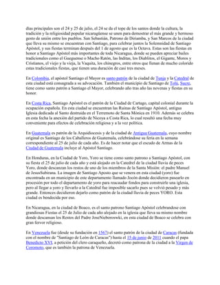 días principales son el 24 y 25 de julio, el 24 se da el tope de los santos donde la cultura, la
tradición y la religiosidad popular nicaragüense se unen para demostrar el más grande y hermoso
gesto de unión entre los pueblos. San Sebastián, Patrono de Diriamba, y San Marcos de la ciudad
que lleva su mismo se encuentran con Santiago, para celebrar juntos la Solemnidad de Santiago
Apóstol, y sus fiestas terminan después del 1 de agosto que es la Octava. Estas son las fiestas en
honor a Santiago Apóstol más importantes de toda Nicaragua, donde se pueden apreciar bailes
tradicionales como el Gueguense o Macho Ratón, las Inditas, los Diablitos, el Gigante, Moros y
Cristianos, el viejo y la vieja, la Vaquita, los chinegros, entre otros que llenan de mucho colorido
estas tradicionales fiestas, que tienen una duración de casi tres meses.
En Colombia, el apóstol Santiago el Mayor es santo patrón de la ciudad de Tunja y la Catedral de
esta ciudad está consagrada a su advocación. También el municipio de Santiago de Tolú, Sucre,
tiene como santo patrón a Santiago el Mayor, celebrando año tras año las novenas y fiestas en su
honor.
En Costa Rica, Santiago Apóstol es el patrón de la Ciudad de Cartago, capital colonial durante la
ocupación española. En esta ciudad se encuentran las Ruinas de Santiago Apóstol, antigua
Iglesia dedicada al Santo destruida en el Terremoto de Santa Mónica en 1910. Además se celebra
en esta fecha la anexión del partido de Nicoya a Costa Rica, lo cual resultó una fecha muy
conveniente para efectos de celebración religiosa y a la vez política.
En Guatemala es patrón de la Arquidiocesis y de la ciudad de Antigua Guatemala, cuyo nombre
original es Santiago de los Caballeros de Guatemala, celebrándose su feria en la semana
correspondiente al 25 de julio de cada año. Es de hacer notar que el escudo de Armas de la
Ciudad de Guatemala incluye al Apóstol Santiago.
En Honduras, en la Ciudad de Yoro, Yoro se tiene como santo patrono a Santiago Apóstol, con
su fiesta el 25 de julio de cada año y está alojado en la Catedrel de la ciudad lluvia de peces
Yoro, donde descanzan los restos de uno de los miembros de la Santa Misión: el padre Manuel
de JesusSubirana. La imagen de Santiago Aposto que se venera en esta ciudad (yoro) fue
encontrada en un municipio de este departamento llamado Jocón donde decidieron pasearlo en
procesión por todo el departamento de yoro para reacaudar fondos para construirle una iglesia,
pero al llegar a yoro y llevarlo a la Catedral fue imposible sacarlo pues se volvió pesado y más
grande. Entonces decidieron dejarlo como patrón de la ciudad lluvia de peces YORO. Esta
ciudad es bendecida por eso.
En Nicaragua, en la ciudad de Boaco, es el santo patrono Santiago Apóstol celebrandose con
grandiosas Fiestas el 25 de Julio de cada año alojado en la iglesia que lleva su mismo nombre
donde descansan los Restos del Padre JoseNieboroswki, en esta ciudad de Boaco se celebra con
gran fervor religioso.
En Venezuela fue (desde su fundación en 1567) el santo patrón de la ciudad de Caracas (fundada
con el nombre de "Santiago de León de Caracas") hasta el 15 de junio de 2011 cuando el papa
Benedicto XVI, a petición del clero caraqueño, decretó como patrona de la ciudad a la Virgen de
Coromoto, que es también la patrona de Venezuela.
 