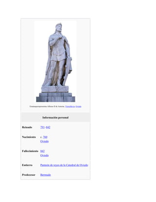 Estatuaquerepresentaa Alfonso II de Asturias. VíctorHevia. Oviedo
Información personal
Reinado 791–842
Nacimiento c. 760
Oviedo
Fallecimiento 842
Oviedo
Entierro Panteón de reyes de la Catedral de Oviedo
Predecesor Bermudo
 