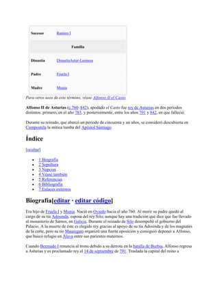 Sucesor Ramiro I
Familia
Dinastía DinastíaAstur-Leonesa
Padre Fruela I
Madre Munia
Para otros usos de este término, véase Alfonso II el Casto.
Alfonso II de Asturias (c.760–842), apodado el Casto fue rey de Asturias en dos periodos
distintos: primero, en el año 783, y posteriormente, entre los años 791 y 842, en que falleció.
Durante su reinado, que abarcó un periodo de cincuenta y un años, se consideró descubierta en
Compostela la mítica tumba del Apóstol Santiago.
Índice
[ocultar]
1 Biografía
2 Sepultura
3 Nupcias
4 Véase también
5 Referencias
6 Bibliografía
7 Enlaces externos
Biografía[editar · editar código]
Era hijo de Fruela I y Munia. Nació en Oviedo hacia el año 760. Al morir su padre quedó al
cargo de su tía Adosinda, esposa del rey Silo; aunque hay una tradición que dice que fue llevado
al monasterio de Samos, en Galicia. Durante el reinado de Silo desempeñó el gobierno del
Palacio. A la muerte de éste es elegido rey gracias al apoyo de su tía Adosinda y de los magnates
de la corte, pero su tío Mauregato organizó una fuerte oposición y consiguió deponer a Alfonso,
que buscó refugio en Álava entre sus parientes maternos.
Cuando Bermudo I renuncia al trono debido a su derrota en la batalla de Burbia, Alfonso regresa
a Asturias y es proclamado rey el 14 de septiembre de 791. Traslada la capital del reino a
 