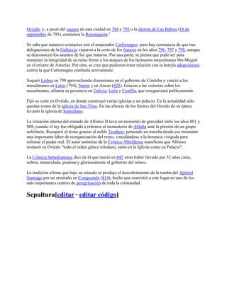 Oviedo, y, a pesar del saqueo de esta ciudad en 794 y 795 o la derrota de Las Babias (18 de
septiembre de 795), comienza la Reconquista.1
Se sabe que mantuvo contactos con el emperador Carlomagno, pues hay constancia de que tres
delegaciones de la Gallaecia viajaron a la corte de los francos en los años 796, 797 y 798, aunque
se desconocen los asuntos de los que trataron. Por una parte, se piensa que pudo ser para
mantener la integridad de su reino frente a los ataques de los hermanos musulmanes Ibn-Mugait
en el oriente de Asturias. Por otra, se cree que pudieron tener relación con la herejía adopcionista
contra la que Carlomagno combatía activamente.
Saqueó Lisboa en 798 aprovechando disensiones en el gobierno de Córdoba y venció a los
musulmanes en Lutos (794), Narón y en Anceo (825). Gracias a las victorias sobre los
musulmanes, afianza su presencia en Galicia, León y Castilla, que reorganizará políticamente.
Fijó su corte en Oviedo, en donde construyó varias iglesias y un palacio. En la actualidad sólo
quedan restos de la iglesia de San Tirso. En las afueras de los límites del Oviedo de su época
levantó la iglesia de Santullano.
La situación interna del reinado de Alfonso II tuvo un momento de gravedad entre los años 801 y
808, cuando el rey fue obligado a retirarse al monasterio de Ablaña ante la presión de un grupo
nobiliario. Recuperó el trono gracias al noble Teudano, poniendo en marcha desde ese momento
una importante labor de reorganización del reino, vinculándose a la herencia visigoda para
reforzar el poder real. El autor anónimo de la Crónica Albeldense manifiesta que Alfonso
restauró en Oviedo "todo el orden gótico toledano, tanto en la Iglesia como en Palacio".
La Crónica Sebastianense dice de él que murió en 842 «tras haber llevado por 52 años casta,
sobria, inmaculada, piadosa y gloriosamente el gobierno del reino».
La tradición afirma que bajo su reinado se produjo el descubrimiento de la tumba del Apóstol
Santiago por un ermitaño en Compostela (814), hecho que convirtió a este lugar en uno de los
más importantes centros de peregrinación de toda la cristiandad.
Sepultura[editar · editar código]
 
