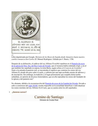 Libro digitalizado por Google. Retratos de los Reyes de España desde Atanarico hasta nuestro
católico monarca don Carlos III. Manuel Rodríguez. Editado por J. Ibarra. 1788.
Después de su defunción, el cadáver del rey Alfonso II recibió sepultura en el Panteón de reyes
de la iglesia de Ntra. Sra. del Rey Casto de Oviedo, que el monarca había ordenado erigir, y en el
que también fue sepultada su esposa, la reina Berta, según refiere el Cronicón de Cardeña.2
Junto a la entrada al panteón real, se encontraba el sepulcro que contenía los restos del rey
Alfonso II, alzado dos pies sobre el suelo, y cubierto por una tapa acofrada carente de adornos y
de inscripción. Sin embargo, la tradición y el lugar preeminente que ocupaba dicha tumba
señalaban, en opinión de diversos historiadores, que en ella reposaban los restos del fundador de
la iglesia y del panteón real.3
No obstante, debido a la reconstrucción del Panteón de reyes de la Catedral de Oviedo, llevada a
cabo a comienzos del siglo XVIII, resulta imposible en la actualidad identificar e individualizar
los restos mortales del rey Alfonso II el Casto, que se cuenta entre los allí sepultados.
 ¿Quienes somos?
Camino de Santiago
Diócesis de Ciudad Real
 