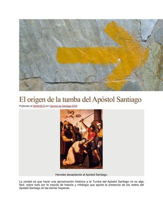 El origen de la tumba delApóstol Santiago
Publicado el 05/04/2012 por Camino de Santiago DCR
Herodes decapitando al Apóstol Santiago.
La verdad es que hacer una aproximación histórica a la Tumba del Apóstol Santiago no es algo
fácil, sobre todo por la mezcla de historia y mitología que aporta la presencia de los restos del
Apóstol Santiago en las tierras hispanas.
 